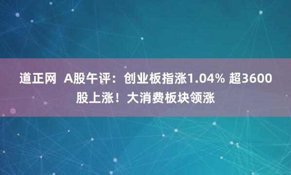 道正网  A股午评：创业板指涨1.04% 超3600股上涨！大消费板块领涨