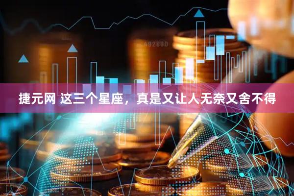 捷元网 这三个星座，真是又让人无奈又舍不得