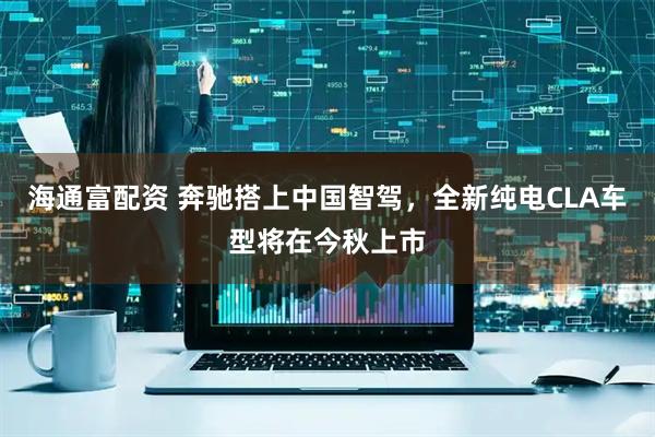 海通富配资 奔驰搭上中国智驾，全新纯电CLA车型将在今秋上市