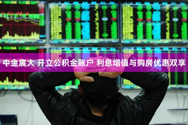 中金宸大 开立公积金账户 利息增值与购房优惠双享