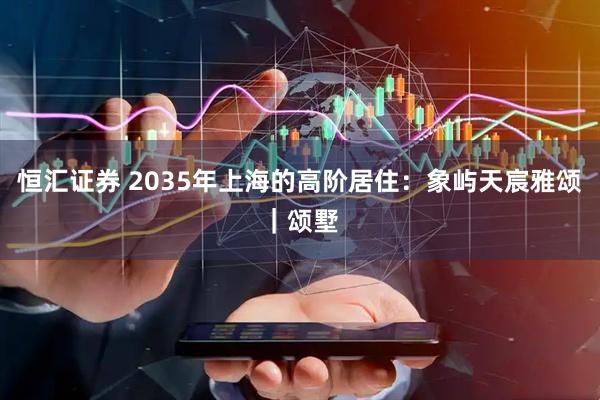 恒汇证券 2035年上海的高阶居住：象屿天宸雅颂｜颂墅