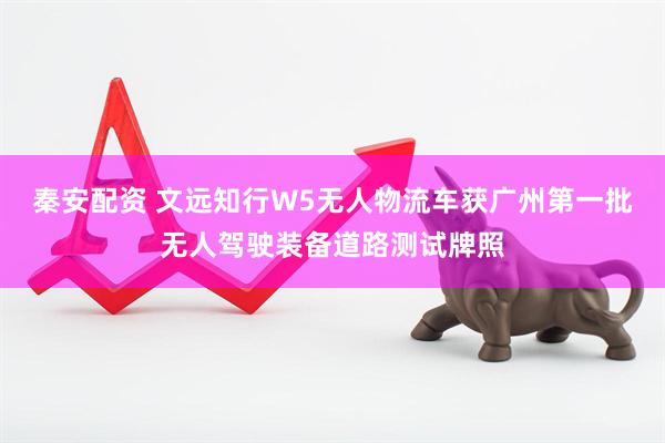 秦安配资 文远知行W5无人物流车获广州第一批无人驾驶装备道路测试牌照