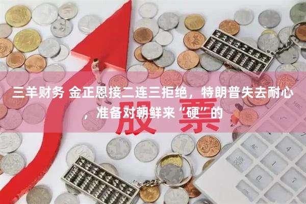 三羊财务 金正恩接二连三拒绝,特朗普失去耐心,准备对朝鲜来“硬”的