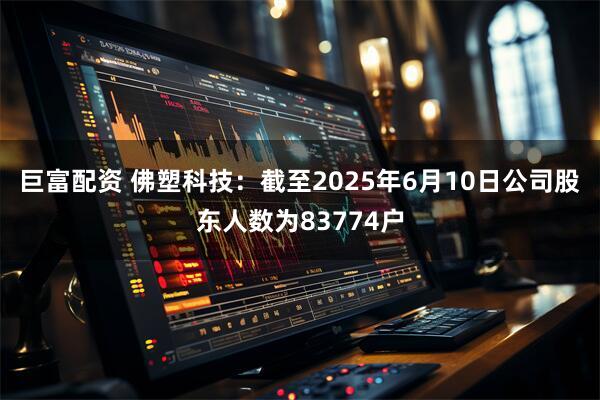巨富配资 佛塑科技：截至2025年6月10日公司股东人数为83774户