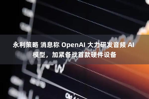 永利策略 消息称 OpenAI 大力研发音频 AI 模型,加紧备战首款硬件设备