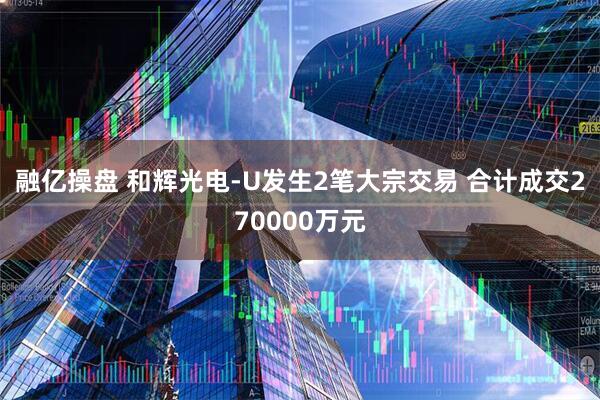 融亿操盘 和辉光电-U发生2笔大宗交易 合计成交270000万元