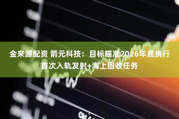 金来源配资 箭元科技：目标瞄准2026年底执行首次入轨发射+海上回收任务