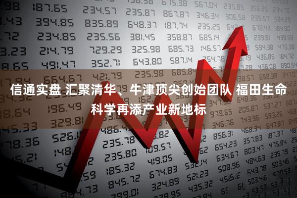 信通实盘 汇聚清华、牛津顶尖创始团队 福田生命科学再添产业新地标